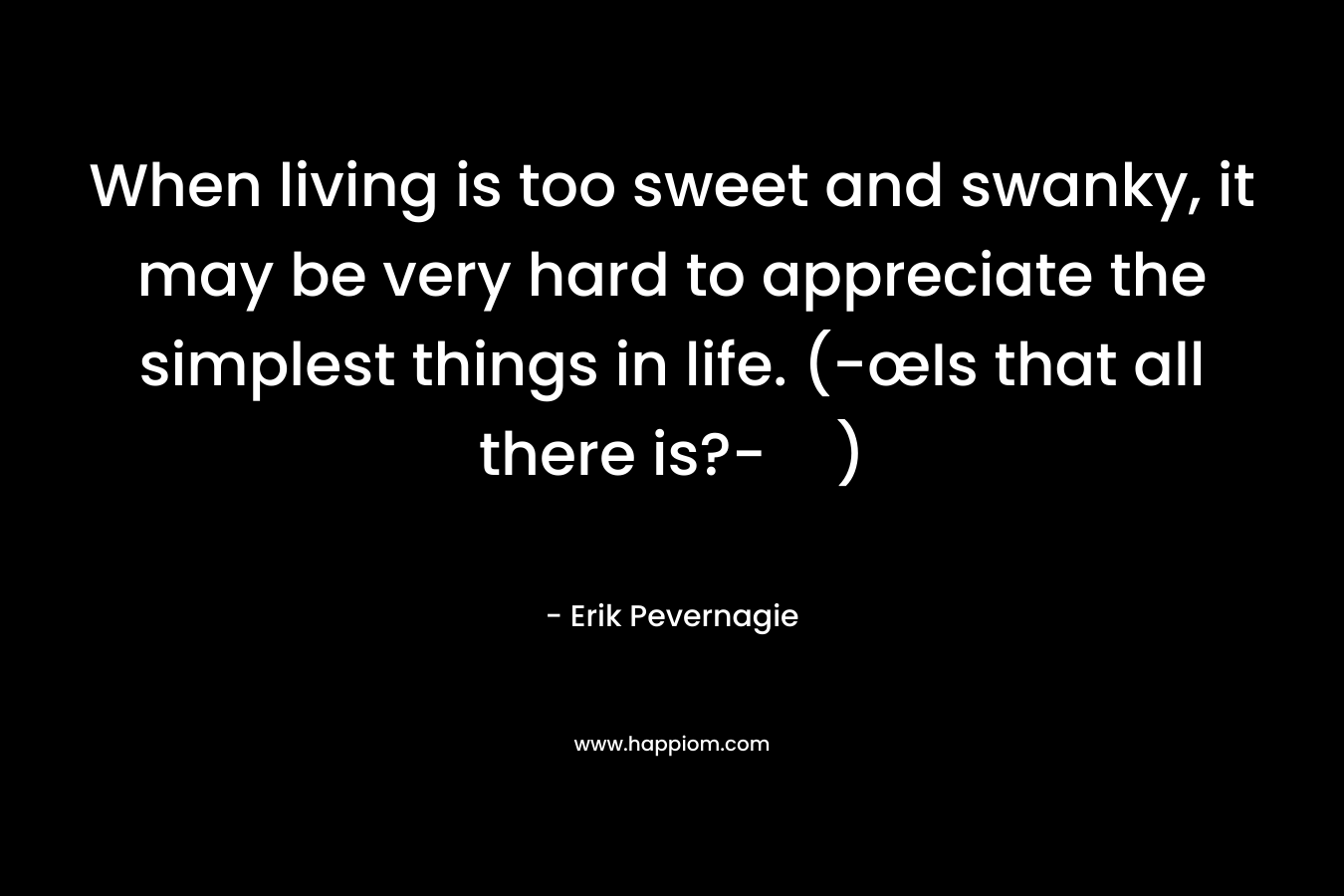When living is too sweet and swanky, it may be very hard to appreciate the simplest things in life. (-œIs that all there is?-) – Erik Pevernagie