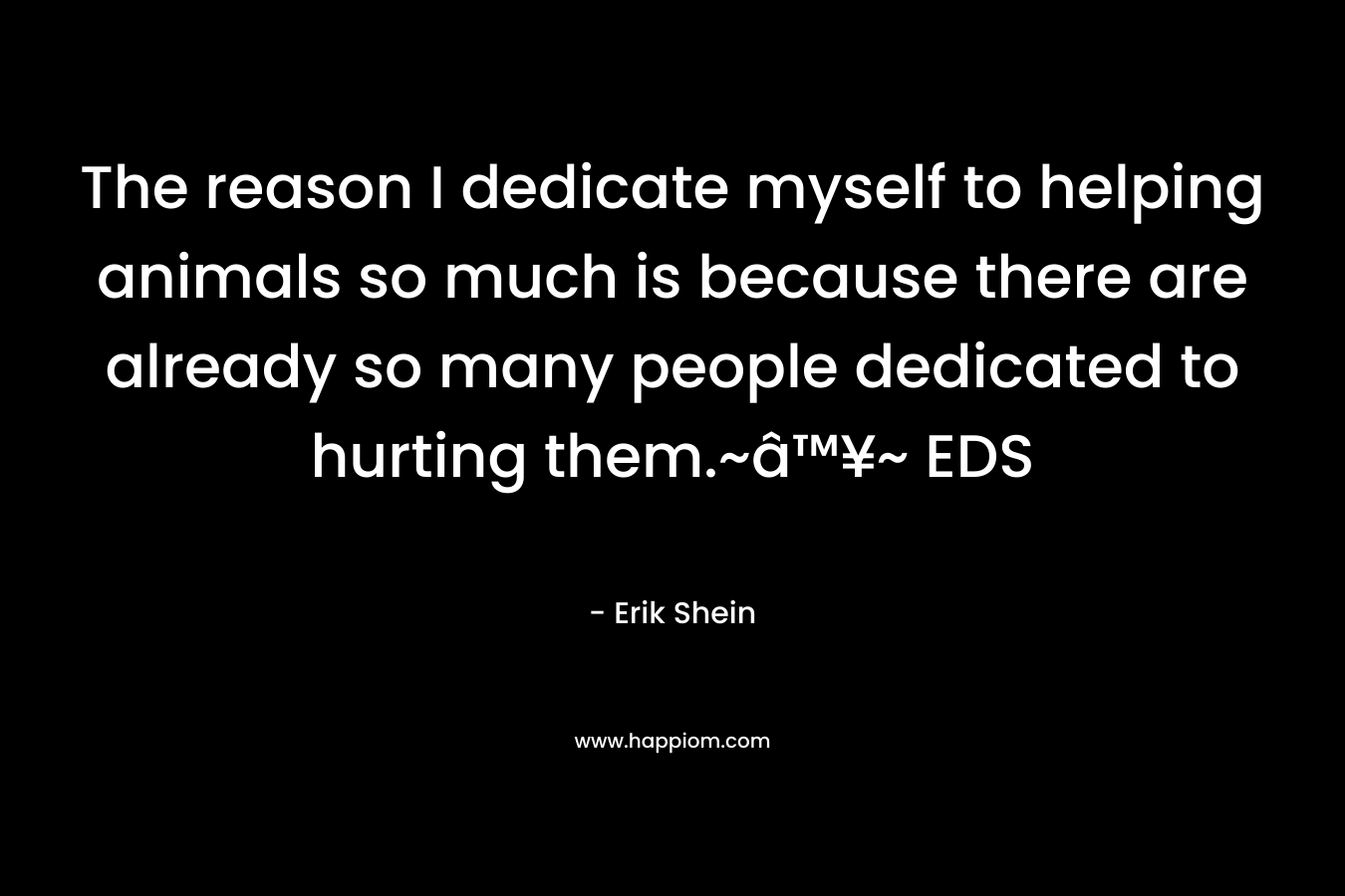 The reason I dedicate myself to helping animals so much is because there are already so many people dedicated to hurting them.~â™¥~ EDS