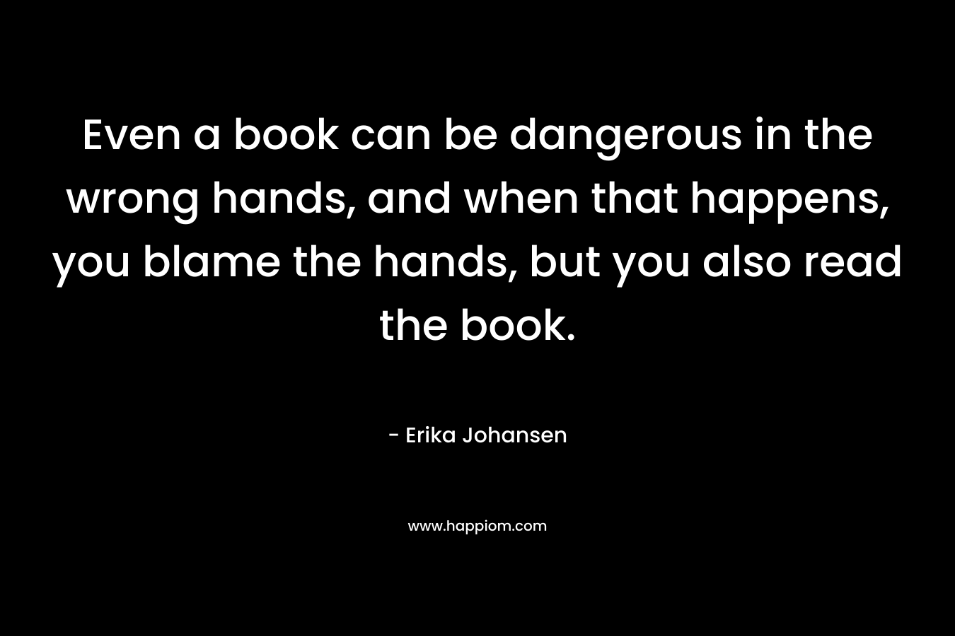 Even a book can be dangerous in the wrong hands, and when that happens, you blame the hands, but you also read the book.