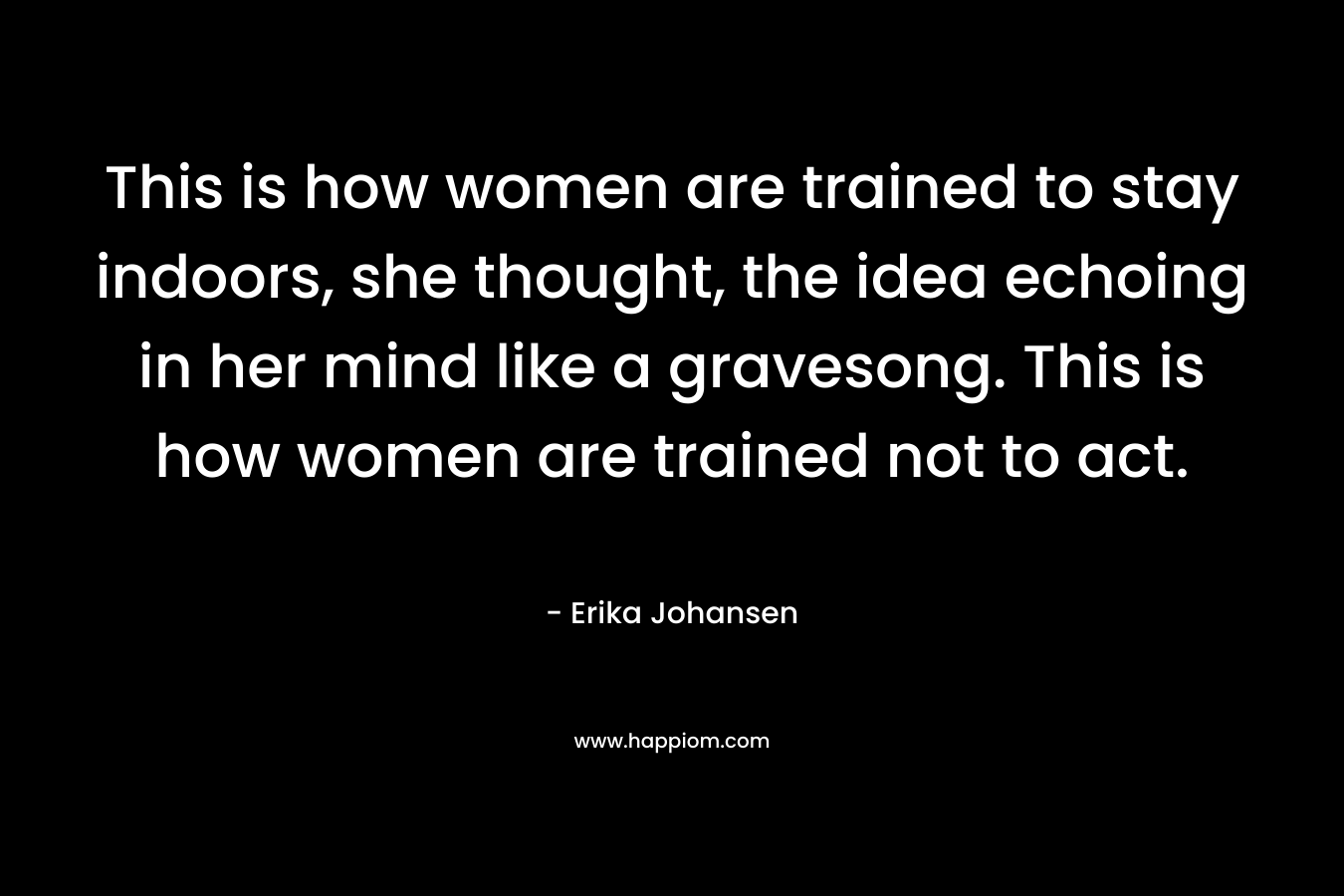 This is how women are trained to stay indoors, she thought, the idea echoing in her mind like a gravesong. This is how women are trained not to act. – Erika Johansen