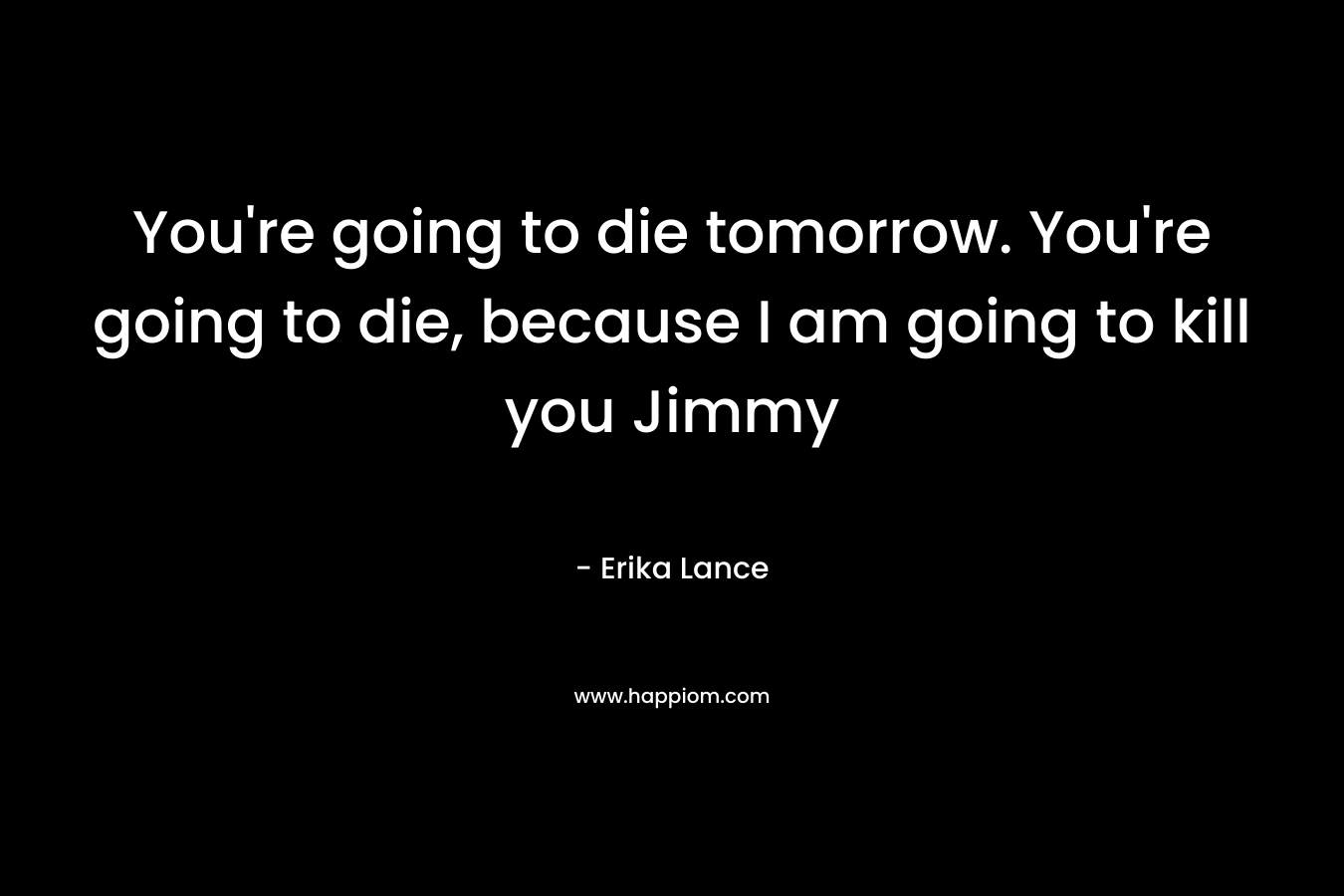 You’re going to die tomorrow. You’re going to die, because I am going to kill you Jimmy – Erika Lance