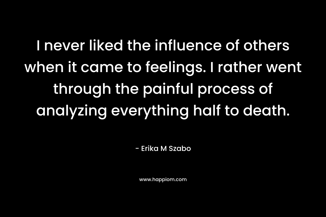 I never liked the influence of others when it came to feelings. I rather went through the painful process of analyzing everything half to death. – Erika M Szabo