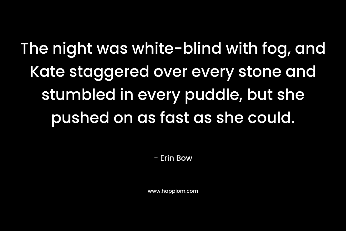 The night was white-blind with fog, and Kate staggered over every stone and stumbled in every puddle, but she pushed on as fast as she could. – Erin Bow