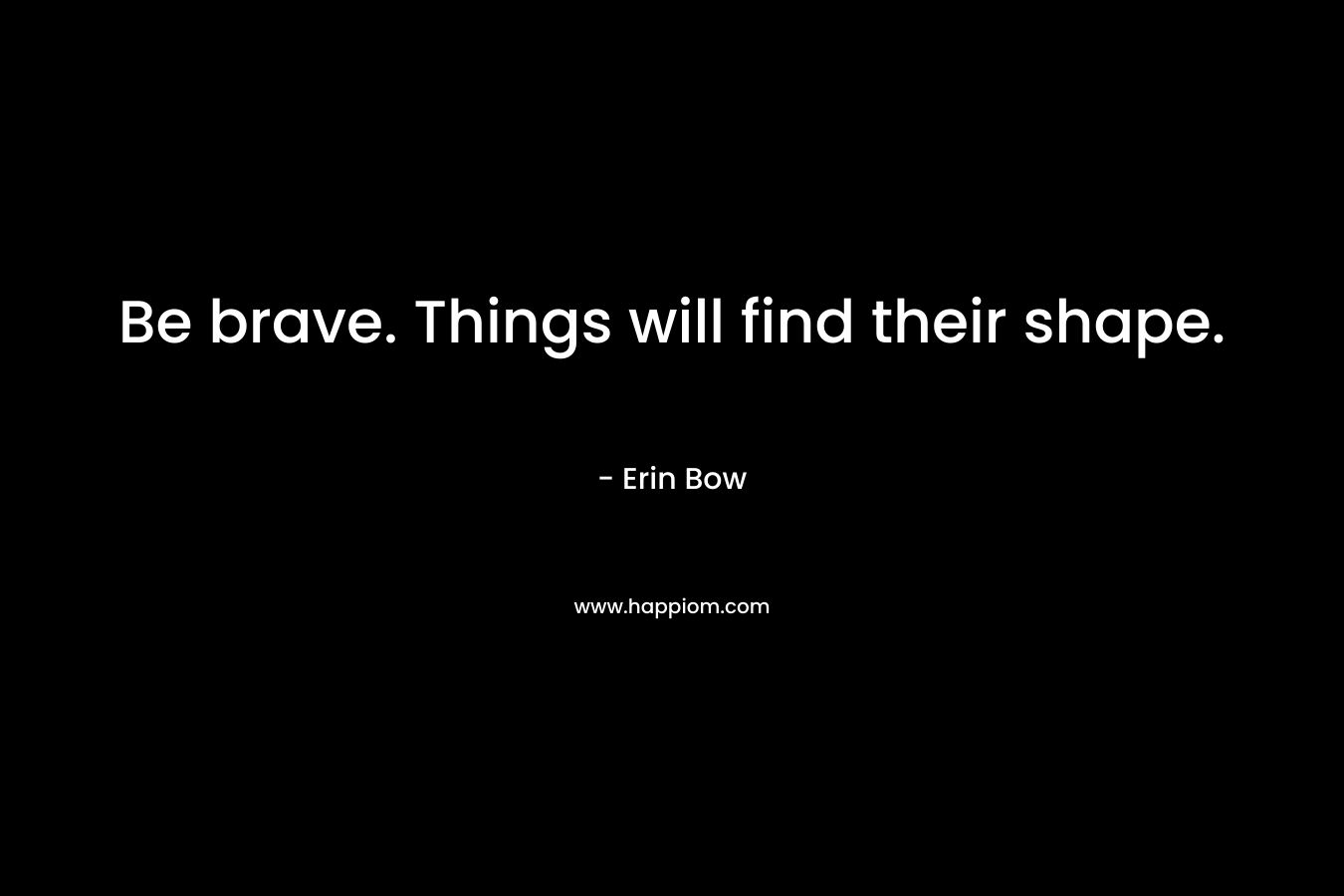 Be brave. Things will find their shape. – Erin Bow