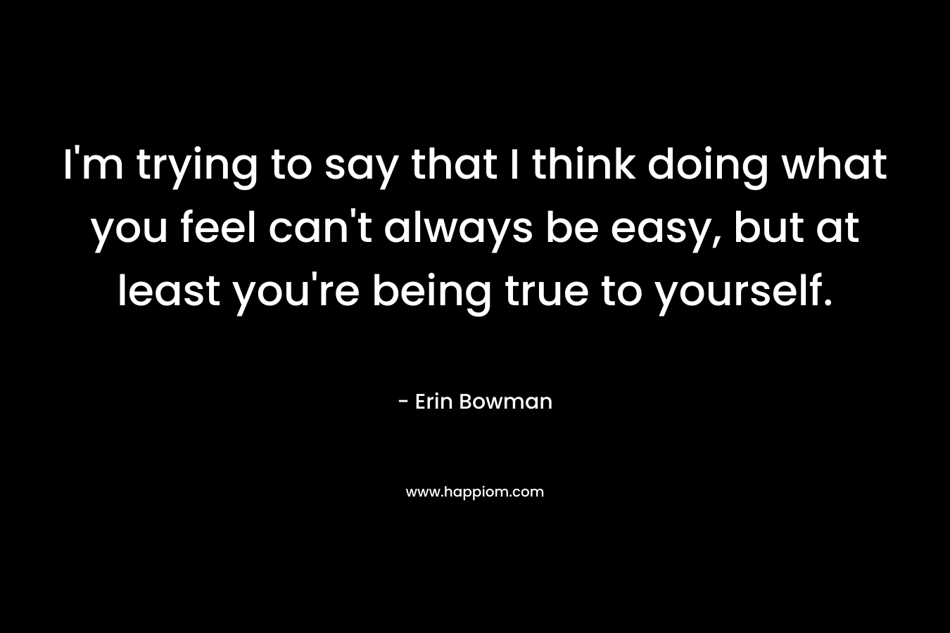 I'm trying to say that I think doing what you feel can't always be easy, but at least you're being true to yourself.