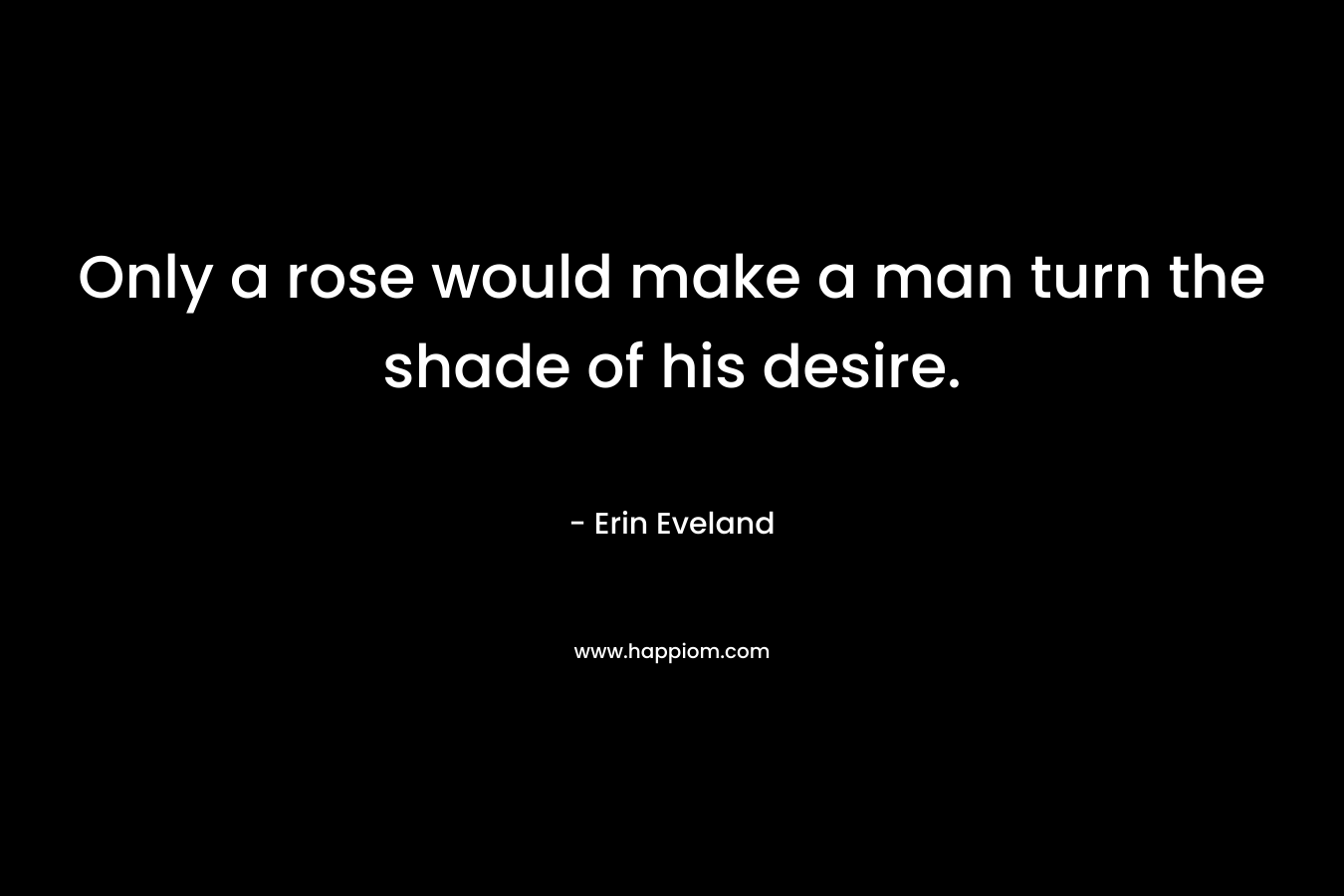 Only a rose would make a man turn the shade of his desire. – Erin Eveland