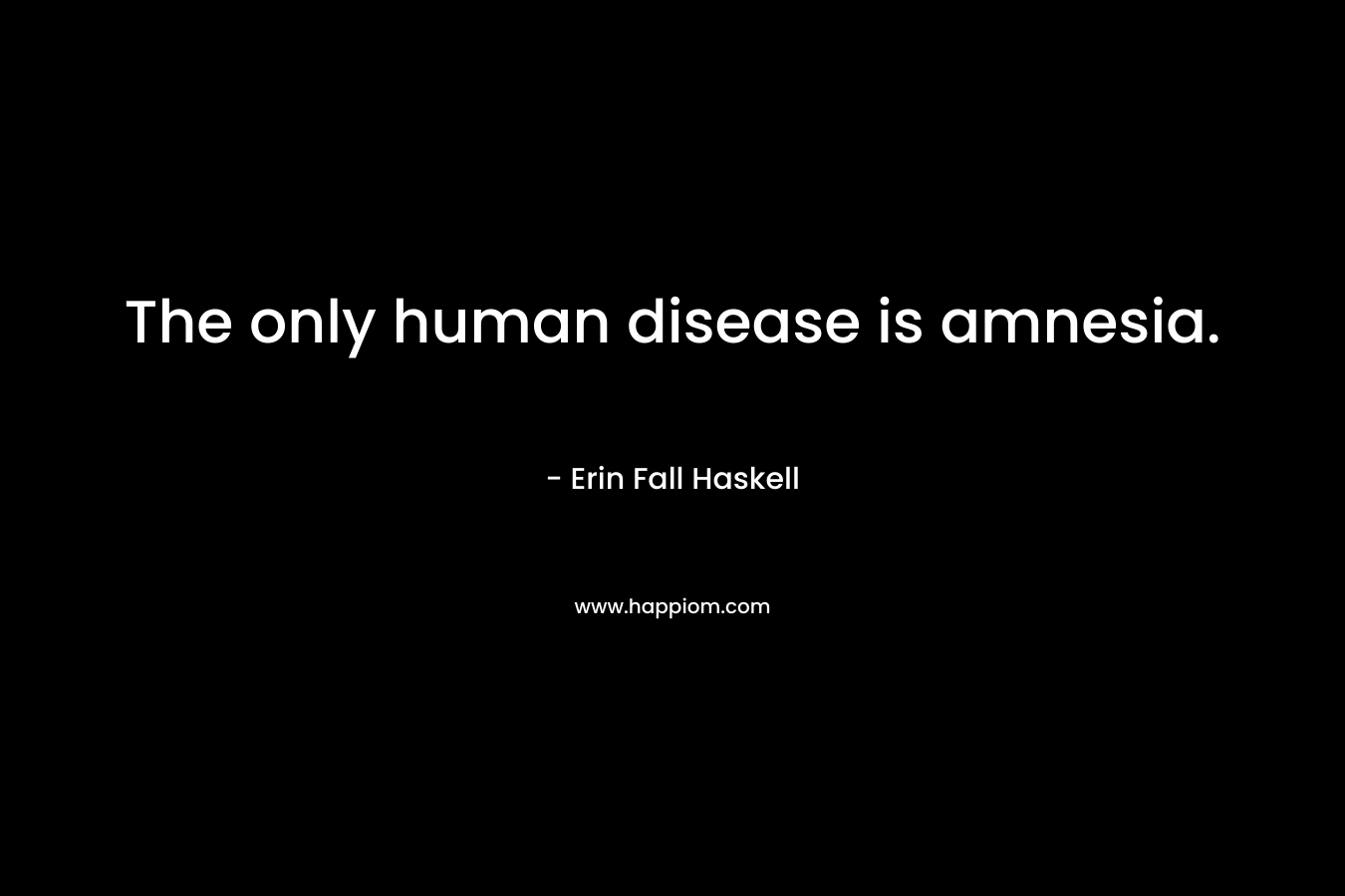 The only human disease is amnesia. – Erin Fall Haskell