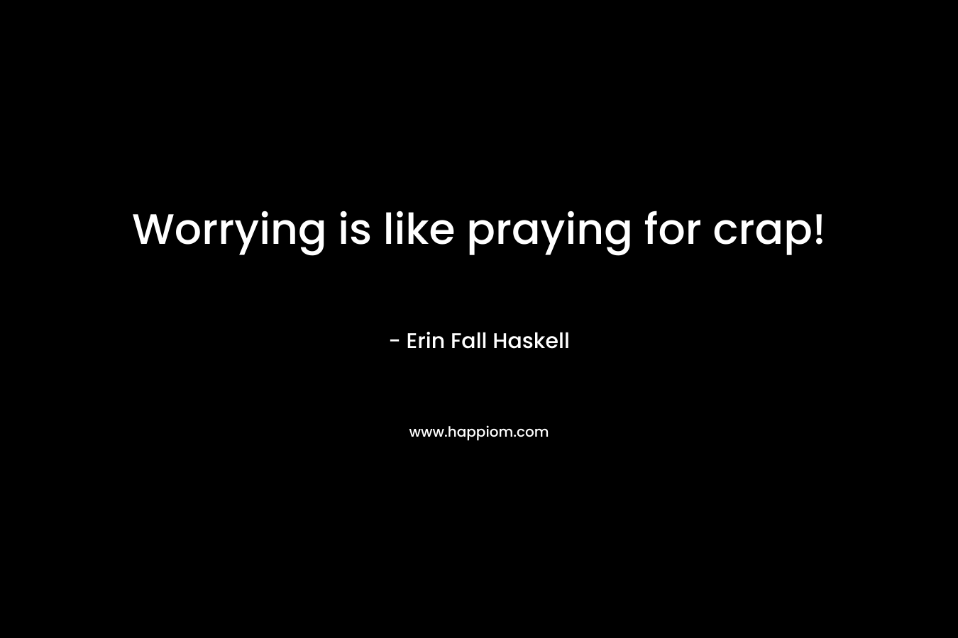 Worrying is like praying for crap! – Erin Fall Haskell