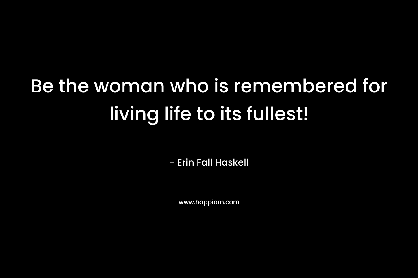 Be the woman who is remembered for living life to its fullest! – Erin Fall Haskell