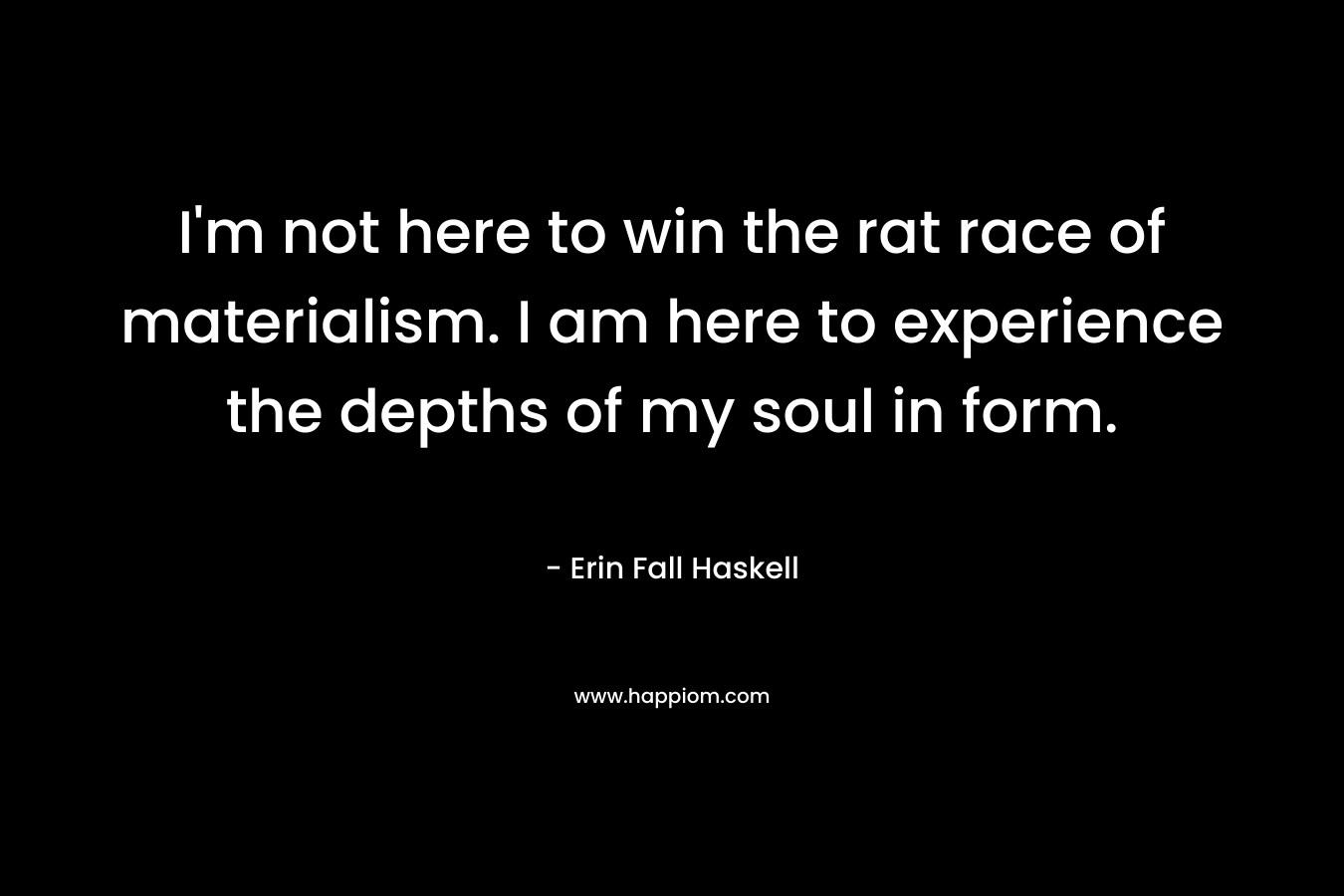 I’m not here to win the rat race of materialism. I am here to experience the depths of my soul in form. – Erin Fall Haskell