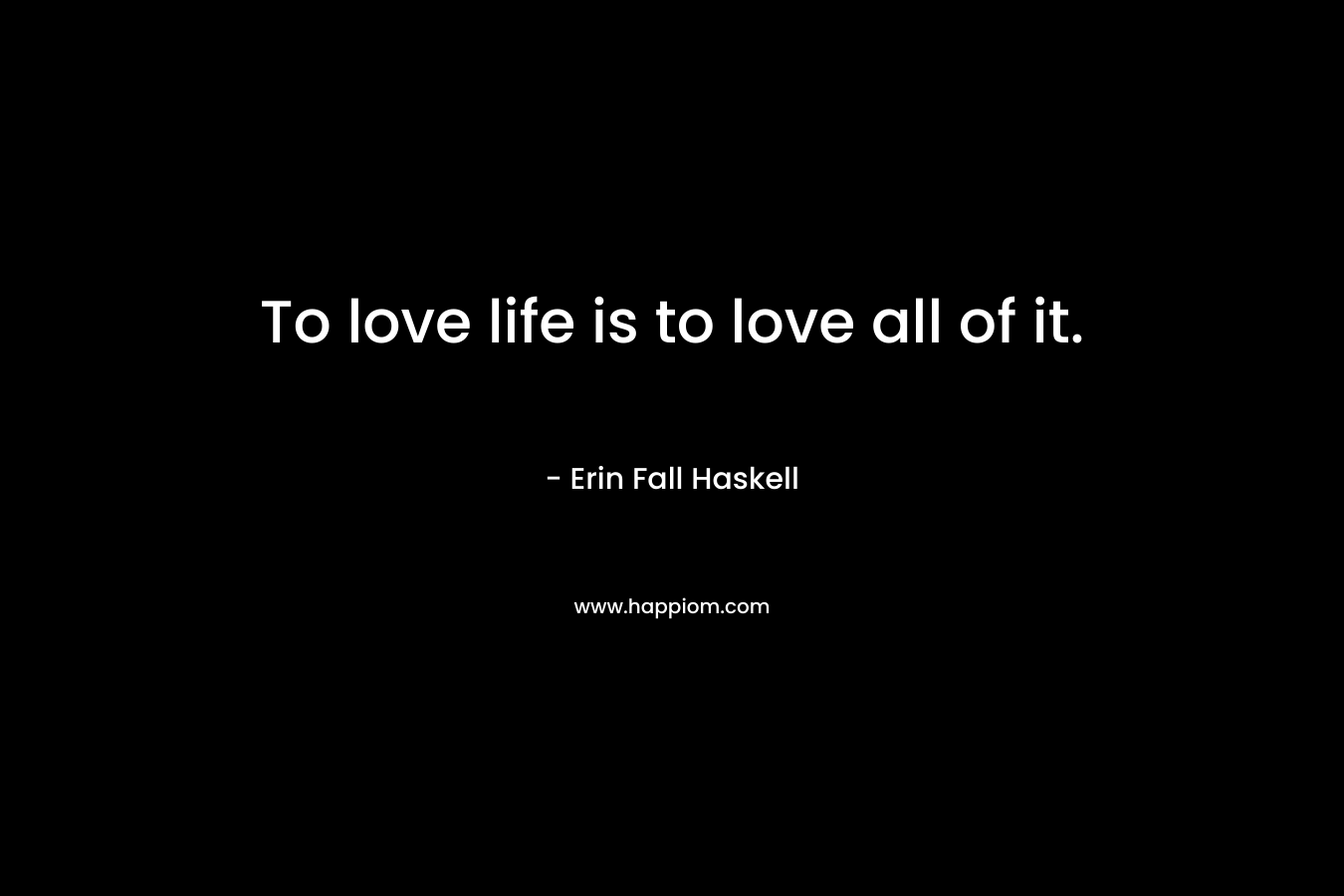 To love life is to love all of it. – Erin Fall Haskell