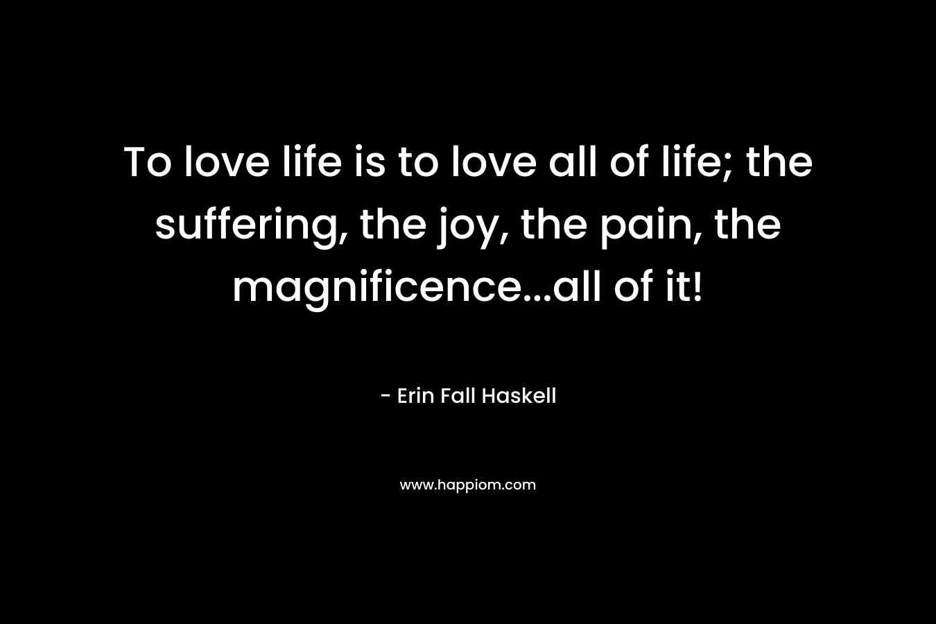 To love life is to love all of life; the suffering, the joy, the pain, the magnificence…all of it! – Erin Fall Haskell