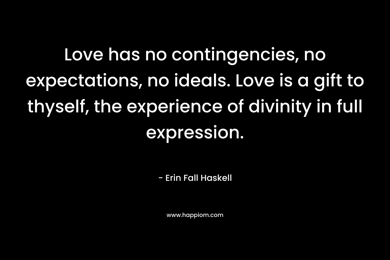 Love has no contingencies, no expectations, no ideals. Love is a gift to thyself, the experience of divinity in full expression. – Erin Fall Haskell