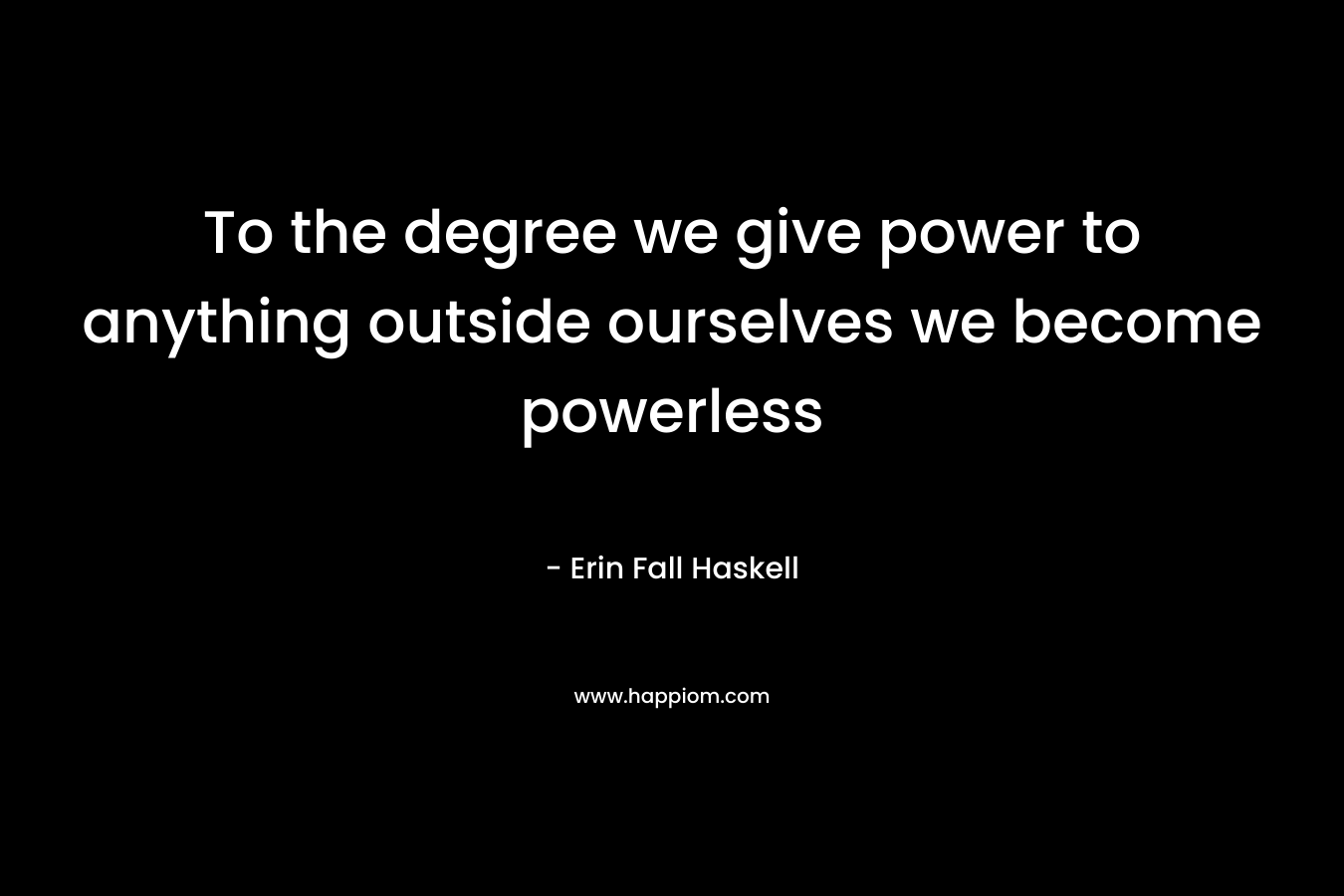 To the degree we give power to anything outside ourselves we become powerless