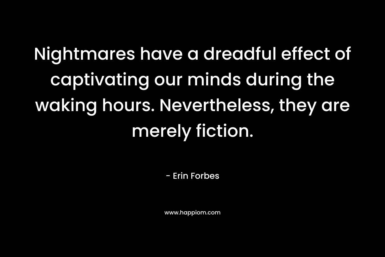 Nightmares have a dreadful effect of captivating our minds during the waking hours. Nevertheless, they are merely fiction. – Erin Forbes