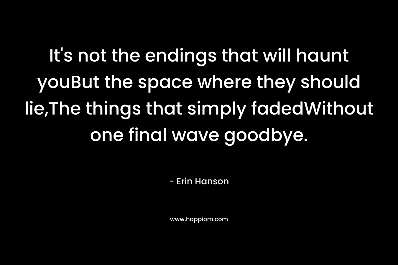 It’s not the endings that will haunt youBut the space where they should lie,The things that simply fadedWithout one final wave goodbye. – Erin Hanson