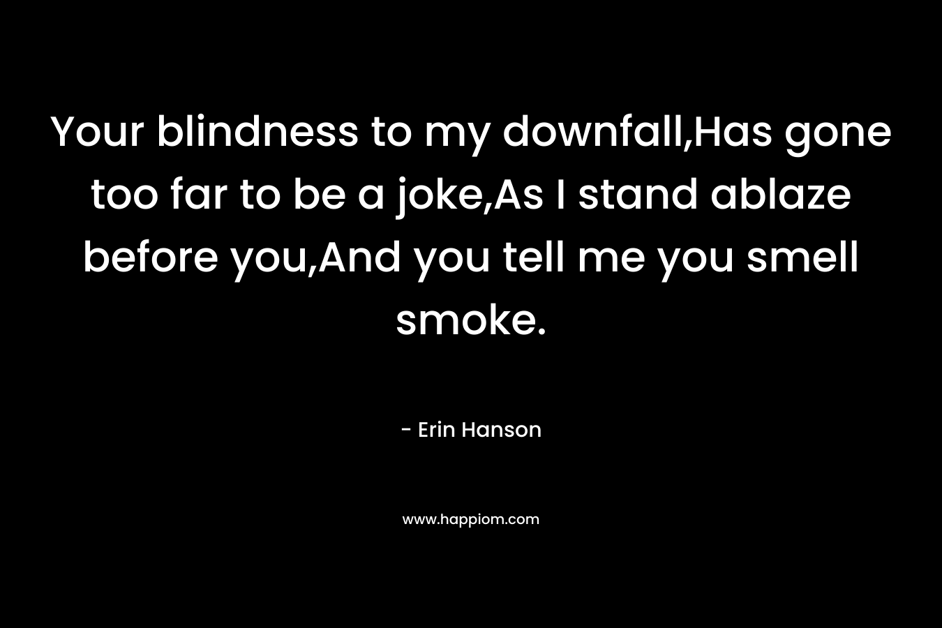 Your blindness to my downfall,Has gone too far to be a joke,As I stand ablaze before you,And you tell me you smell smoke. – Erin Hanson