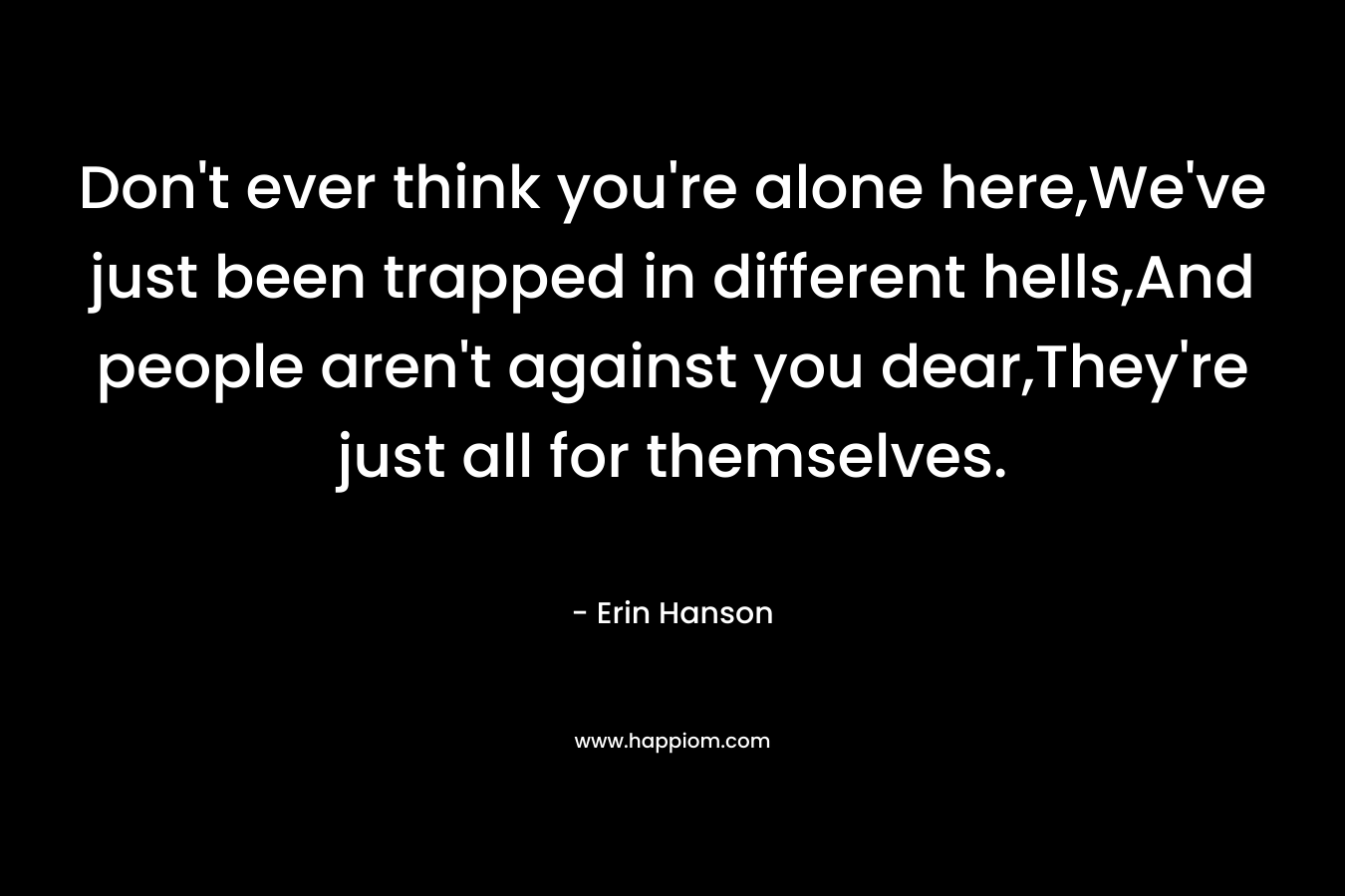 Don’t ever think you’re alone here,We’ve just been trapped in different hells,And people aren’t against you dear,They’re just all for themselves. – Erin Hanson