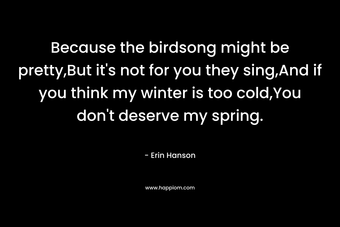 Because the birdsong might be pretty,But it’s not for you they sing,And if you think my winter is too cold,You don’t deserve my spring. – Erin Hanson