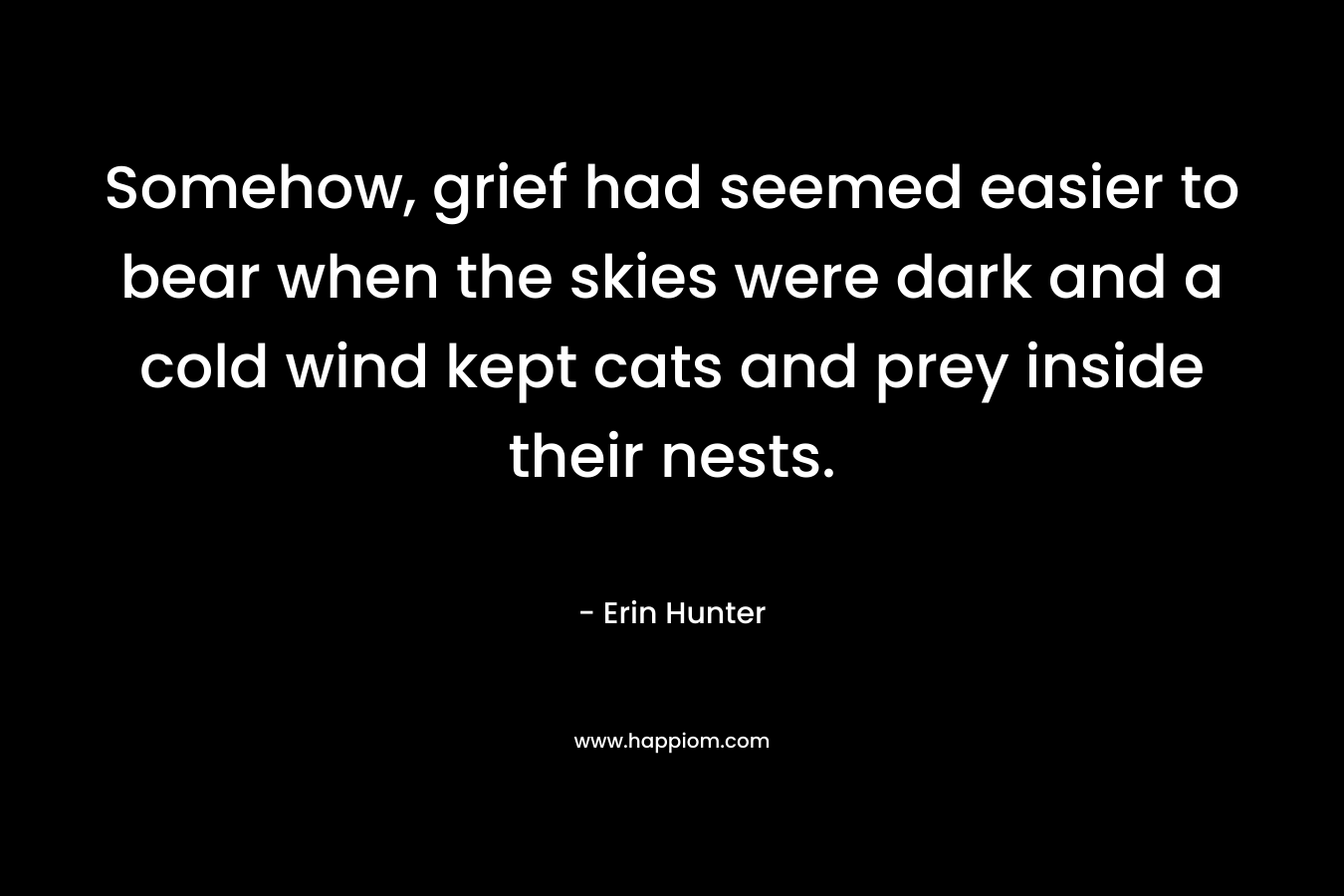 Somehow, grief had seemed easier to bear when the skies were dark and a cold wind kept cats and prey inside their nests. – Erin Hunter