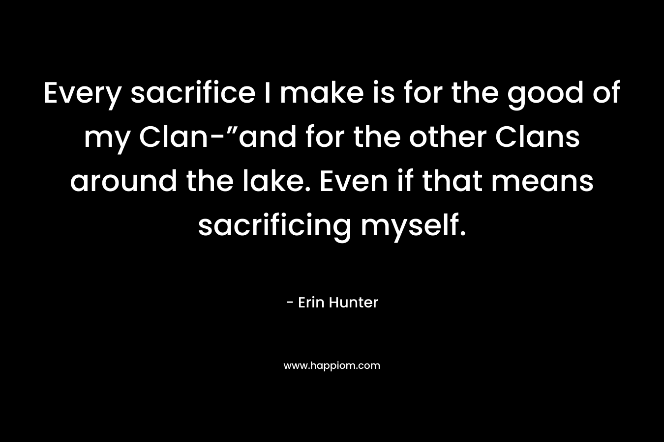 Every sacrifice I make is for the good of my Clan-”and for the other Clans around the lake. Even if that means sacrificing myself. – Erin Hunter