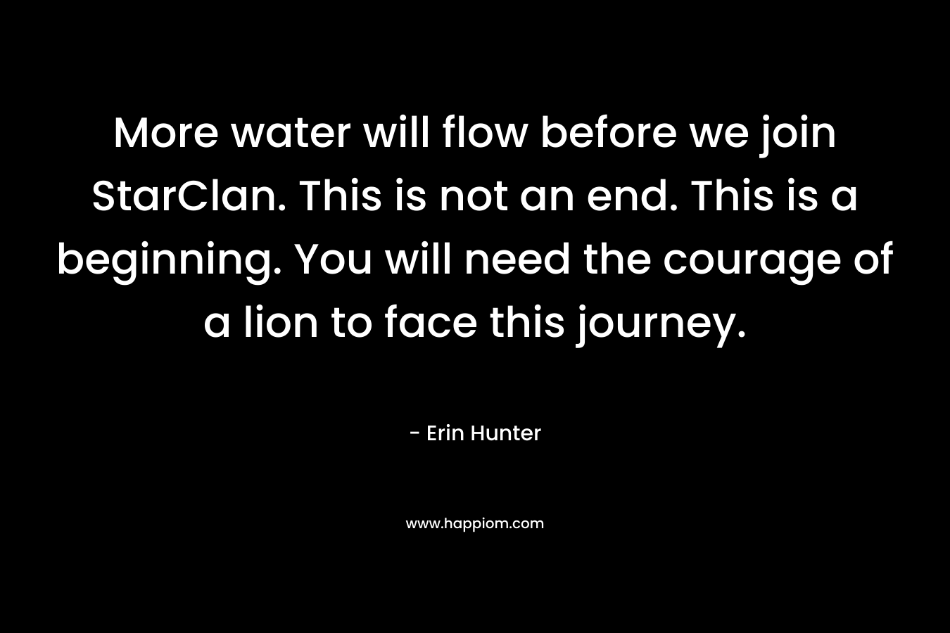 More water will flow before we join StarClan. This is not an end. This is a beginning. You will need the courage of a lion to face this journey. – Erin Hunter