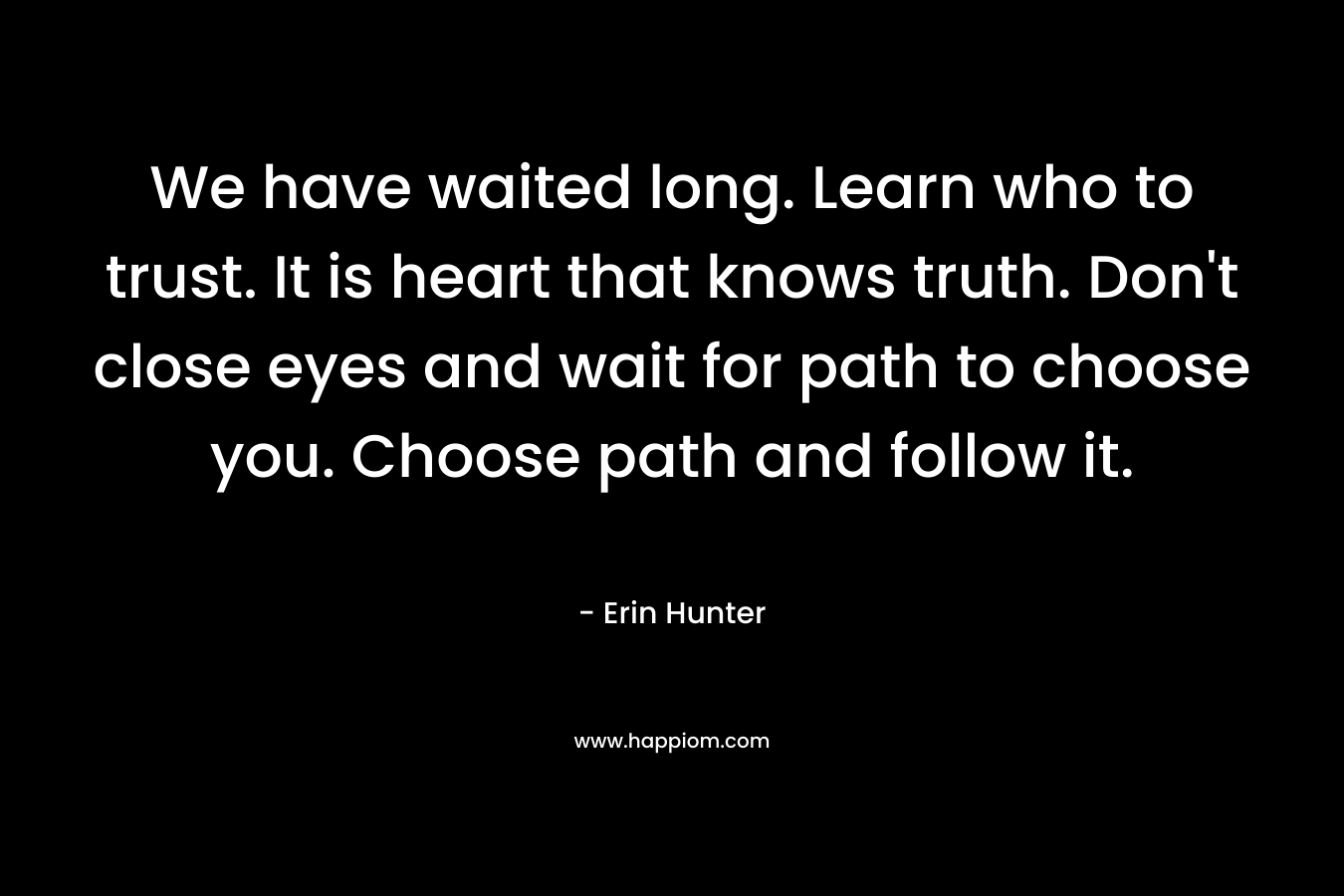 We have waited long. Learn who to trust. It is heart that knows truth. Don't close eyes and wait for path to choose you. Choose path and follow it.