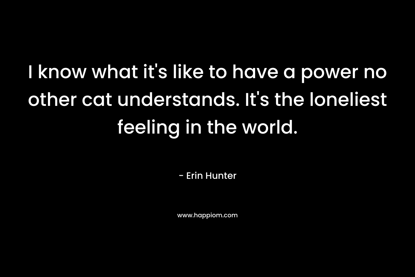 I know what it's like to have a power no other cat understands. It's the loneliest feeling in the world.