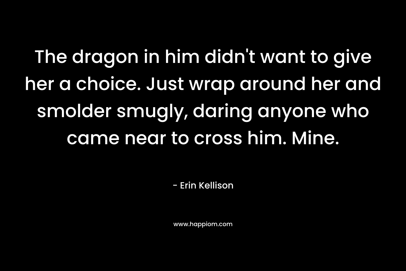 The dragon in him didn’t want to give her a choice. Just wrap around her and smolder smugly, daring anyone who came near to cross him. Mine. – Erin Kellison