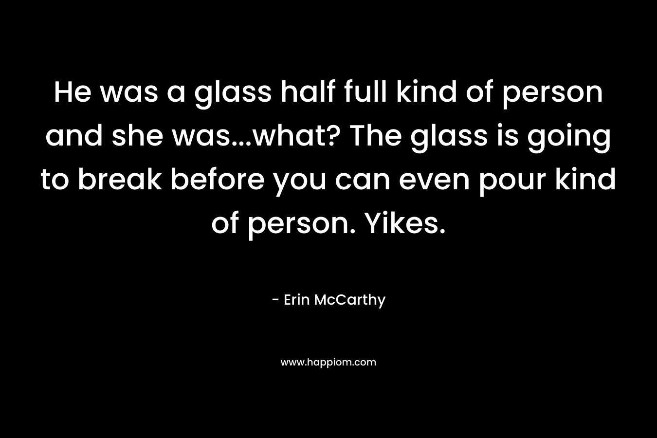 He was a glass half full kind of person and she was...what? The glass is going to break before you can even pour kind of person. Yikes.