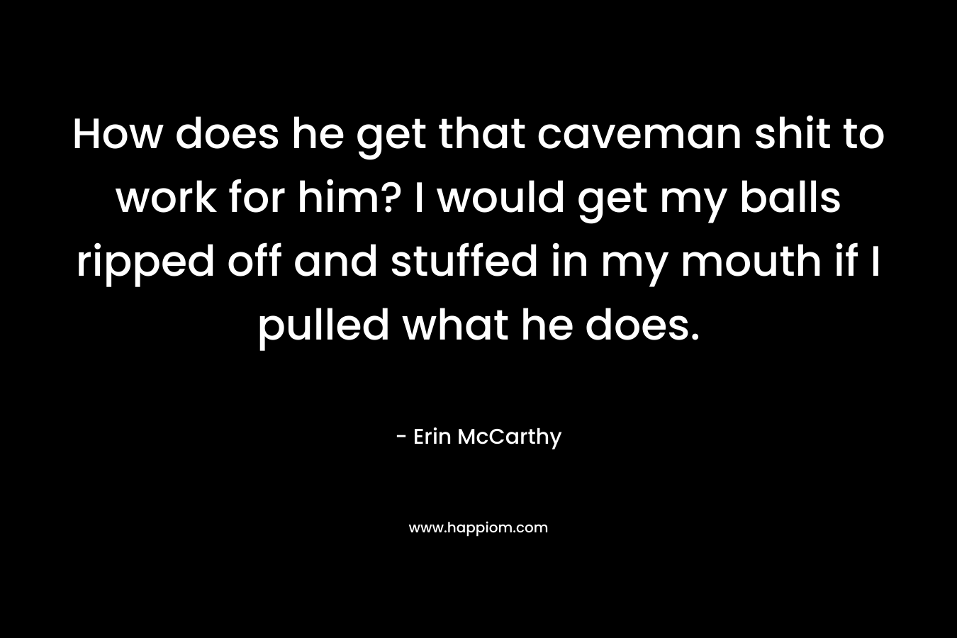 How does he get that caveman shit to work for him? I would get my balls ripped off and stuffed in my mouth if I pulled what he does. – Erin McCarthy