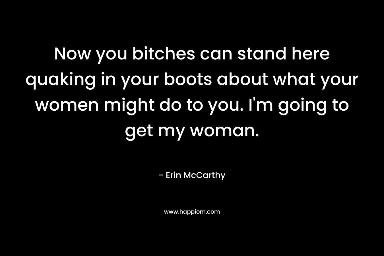 Now you bitches can stand here quaking in your boots about what your women might do to you. I’m going to get my woman. – Erin McCarthy