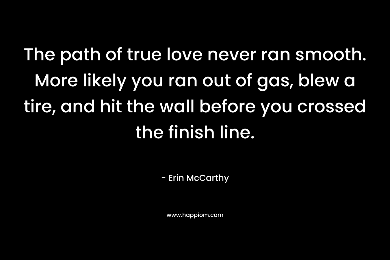 The path of true love never ran smooth. More likely you ran out of gas, blew a tire, and hit the wall before you crossed the finish line. – Erin McCarthy