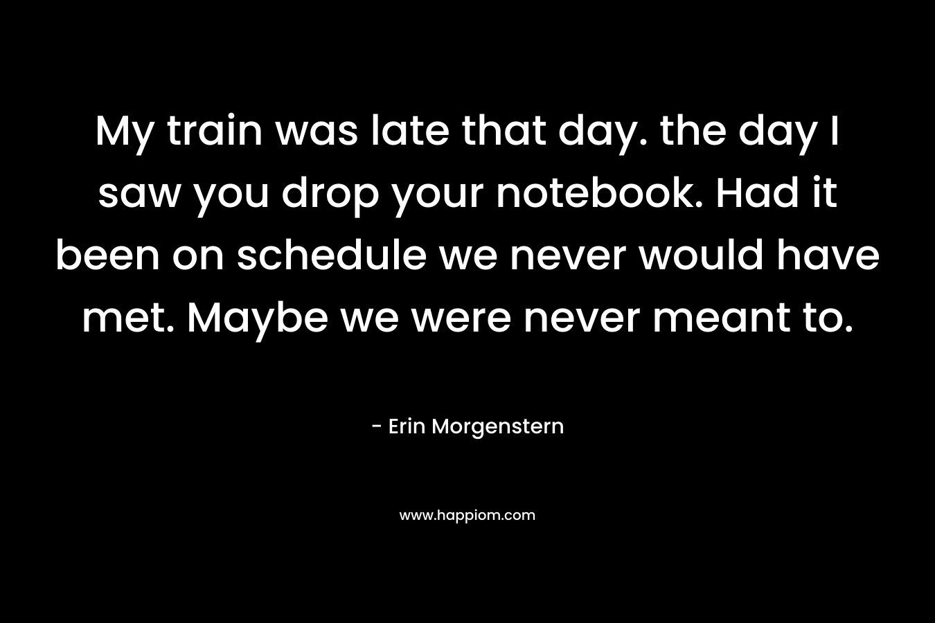My train was late that day. the day I saw you drop your notebook. Had it been on schedule we never would have met. Maybe we were never meant to.