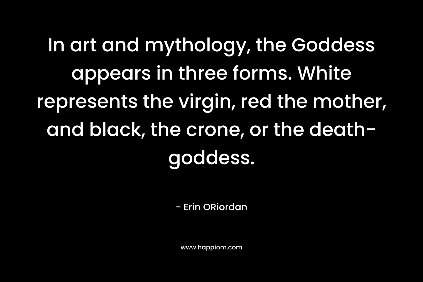 In art and mythology, the Goddess appears in three forms. White represents the virgin, red the mother, and black, the crone, or the death-goddess. – Erin ORiordan