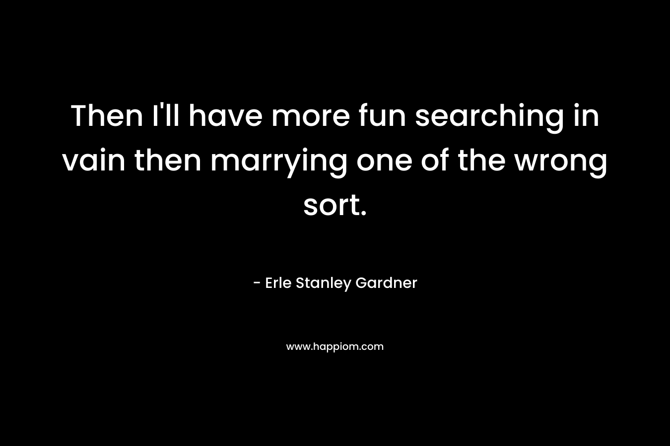 Then I’ll have more fun searching in vain then marrying one of the wrong sort. – Erle Stanley Gardner