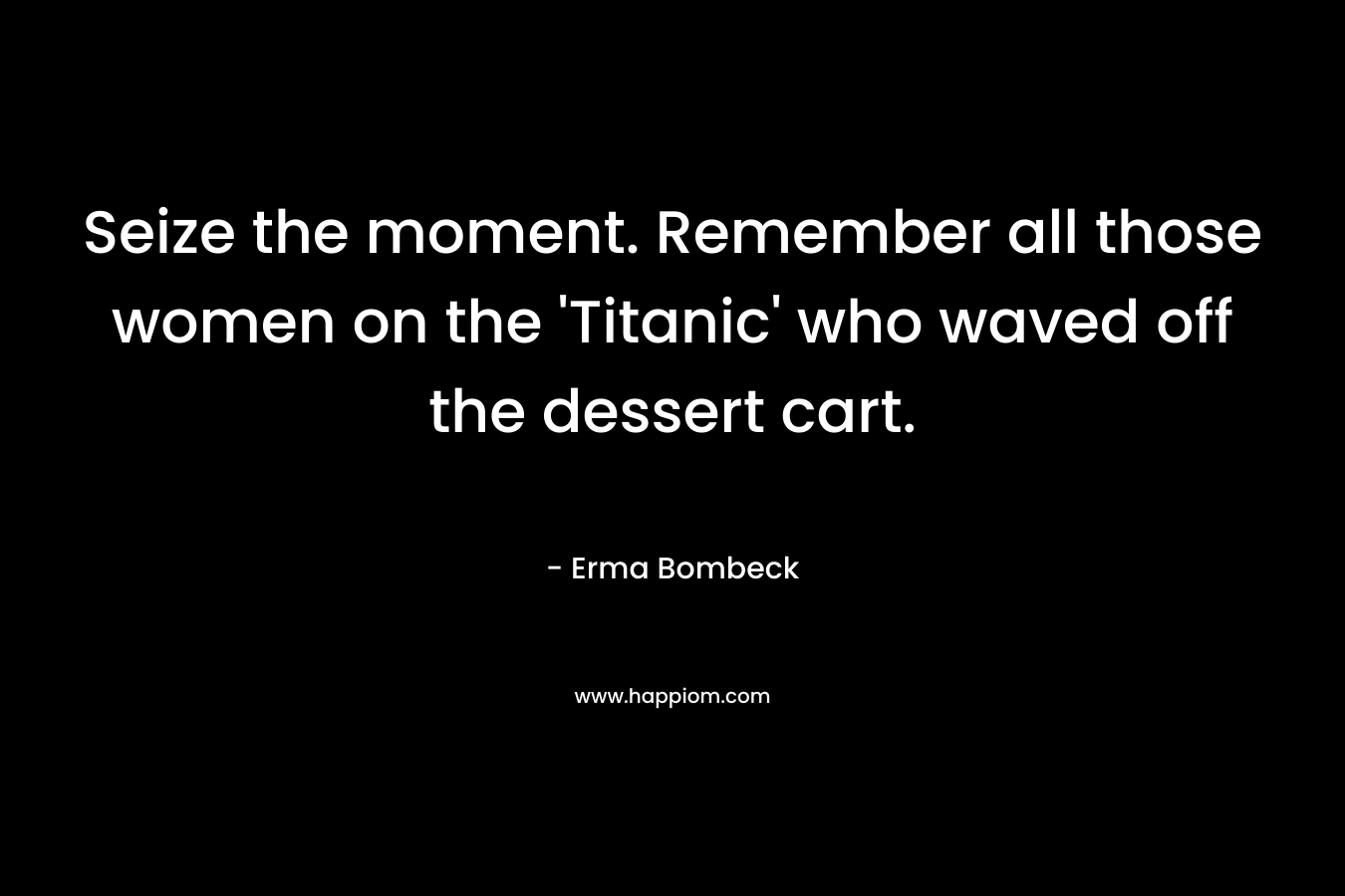Seize the moment. Remember all those women on the ‘Titanic’ who waved off the dessert cart. – Erma Bombeck