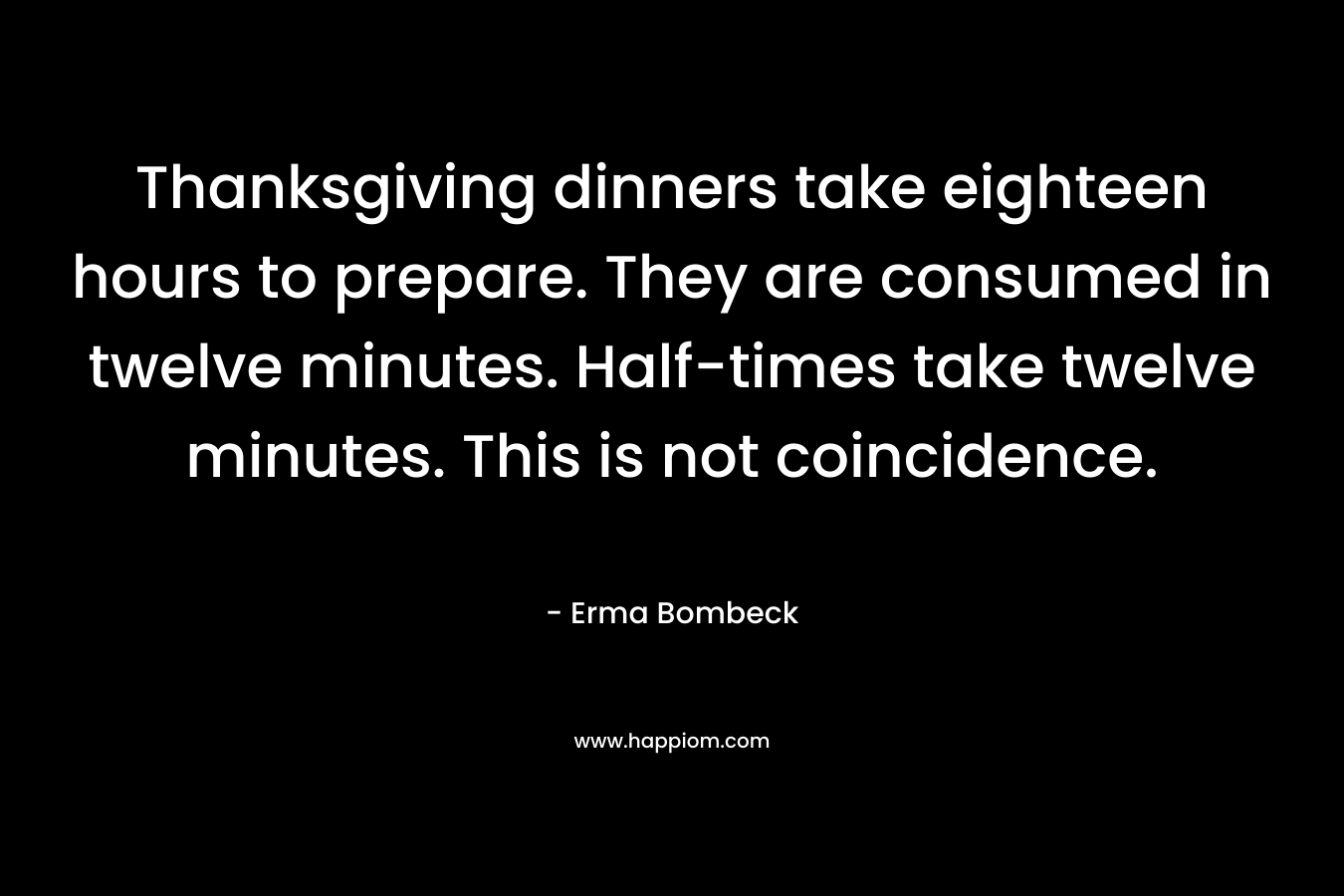 Thanksgiving dinners take eighteen hours to prepare. They are consumed in twelve minutes. Half-times take twelve minutes. This is not coincidence. – Erma Bombeck
