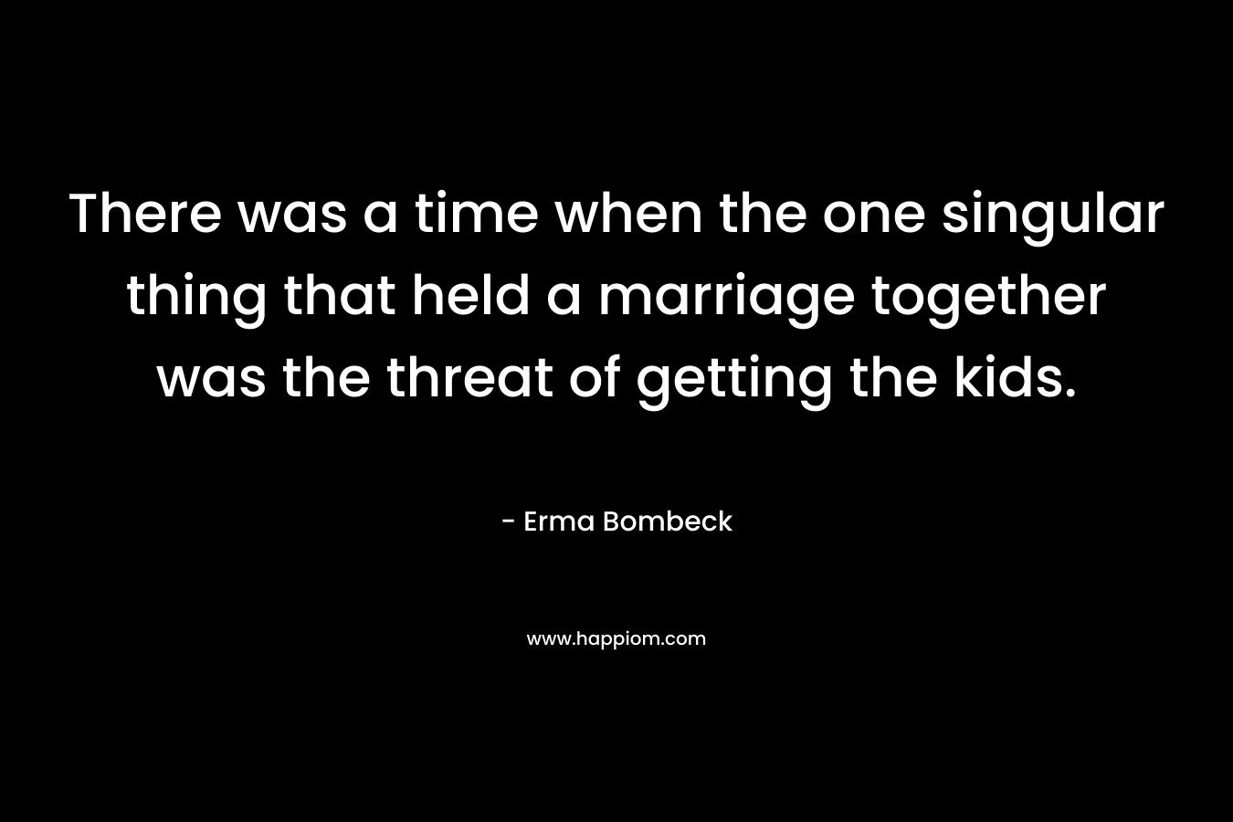 There was a time when the one singular thing that held a marriage together was the threat of getting the kids. – Erma Bombeck