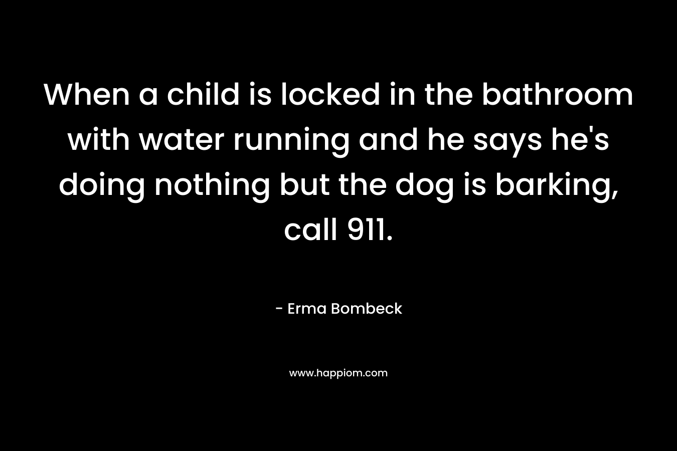 When a child is locked in the bathroom with water running and he says he's doing nothing but the dog is barking, call 911. 
