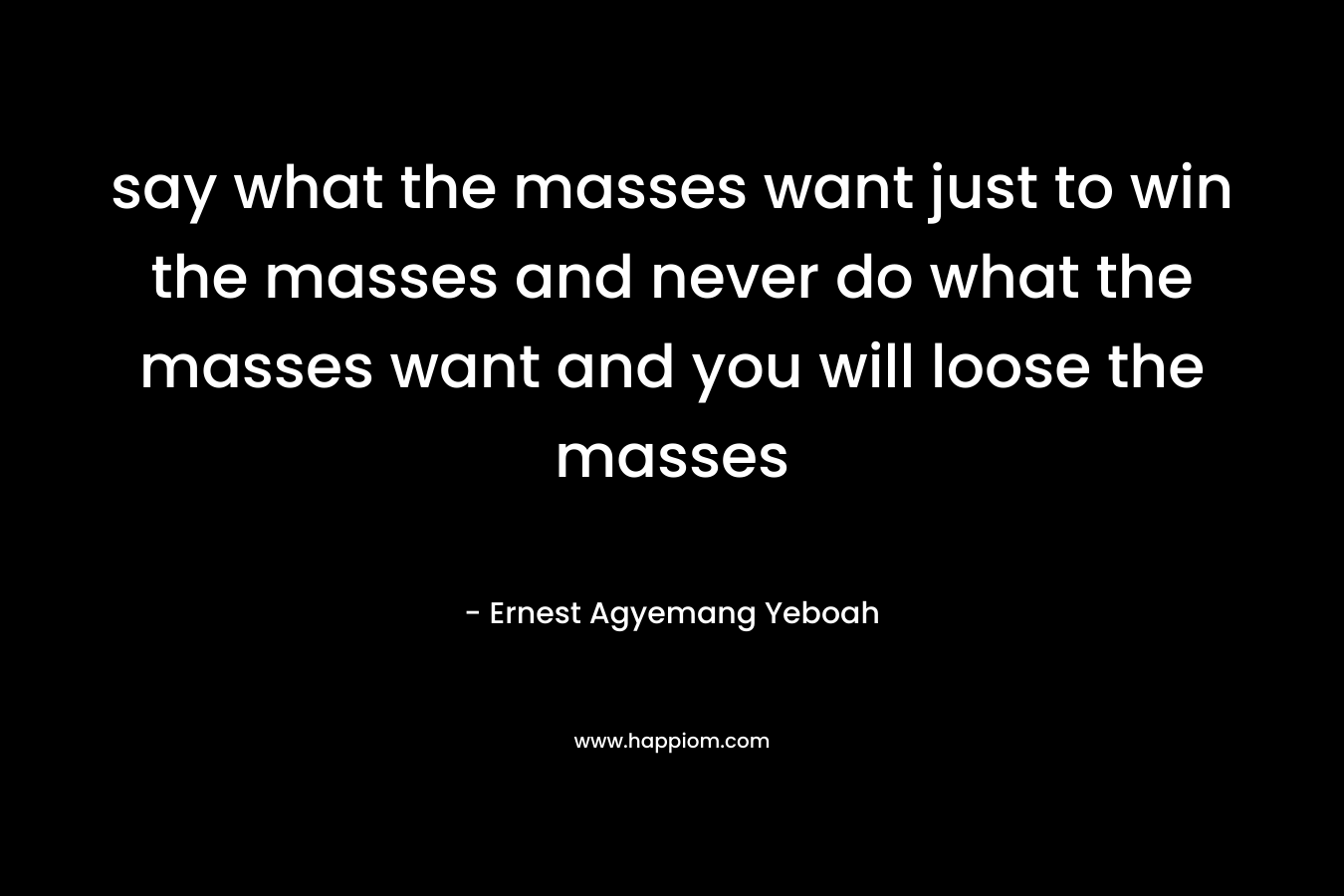 say what the masses want just to win the masses and never do what the masses want and you will loose the masses