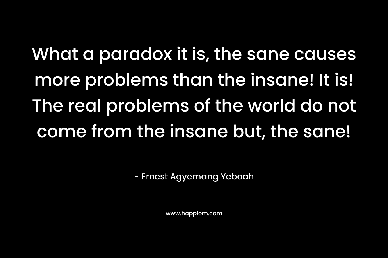 What a paradox it is, the sane causes more problems than the insane! It is! The real problems of the world do not come from the insane but, the sane!