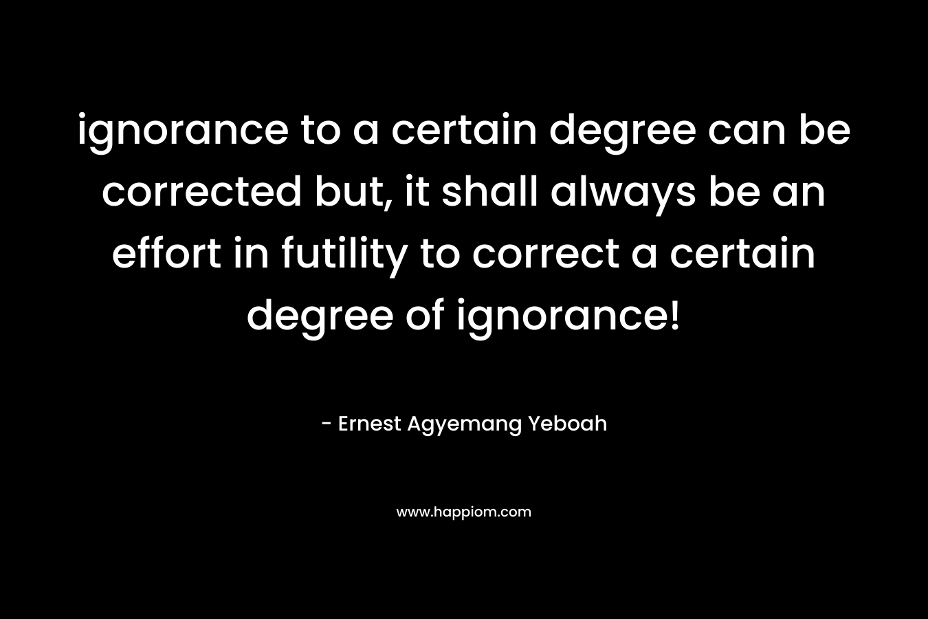 ignorance to a certain degree can be corrected but, it shall always be an effort in futility to correct a certain degree of ignorance!