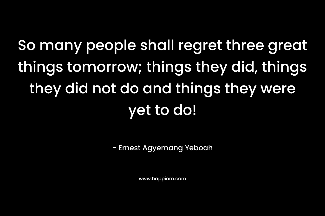 So many people shall regret three great things tomorrow; things they did, things they did not do and things they were yet to do!