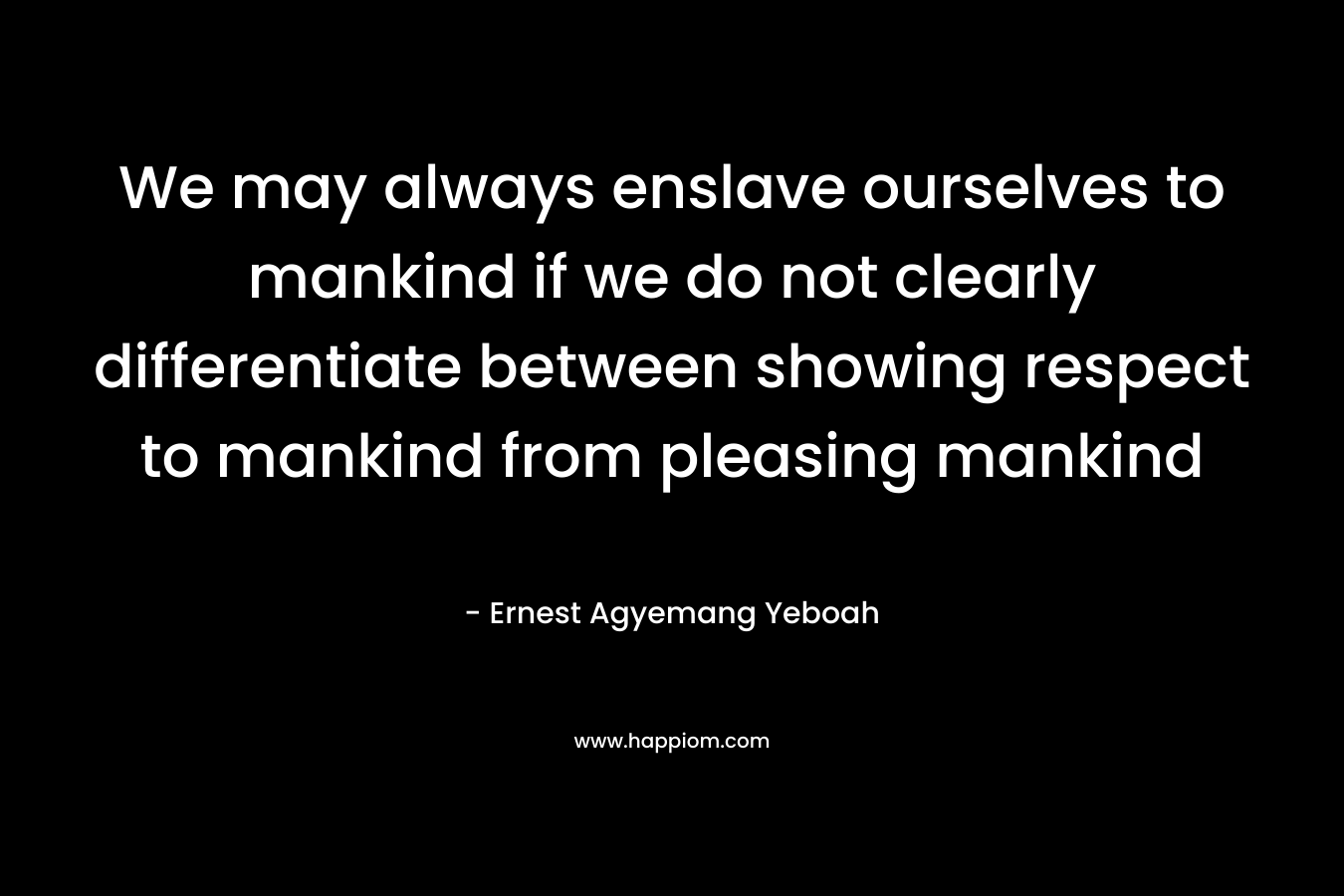 We may always enslave ourselves to mankind if we do not clearly differentiate between showing respect to mankind from pleasing mankind – Ernest Agyemang Yeboah