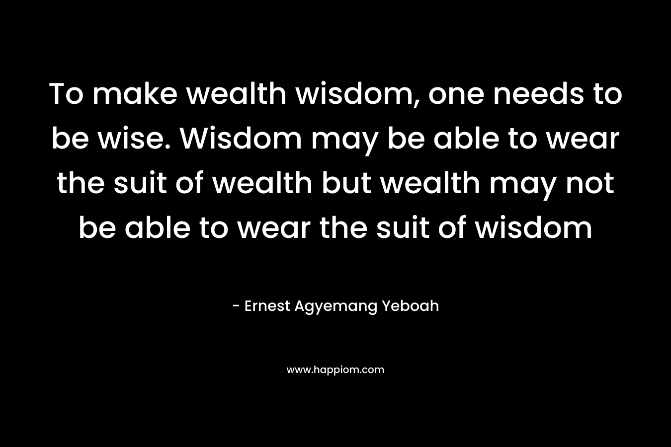 To make wealth wisdom, one needs to be wise. Wisdom may be able to wear the suit of wealth but wealth may not be able to wear the suit of wisdom