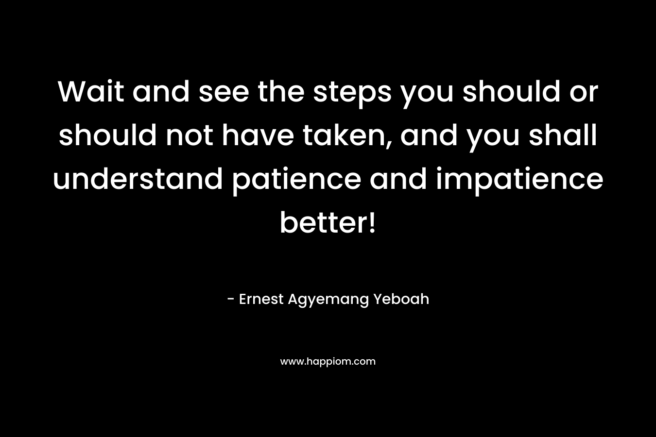 Wait and see the steps you should or should not have taken, and you shall understand patience and impatience better!