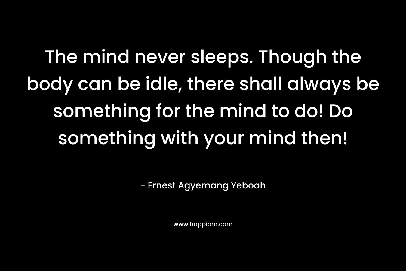 The mind never sleeps. Though the body can be idle, there shall always be something for the mind to do! Do something with your mind then!
