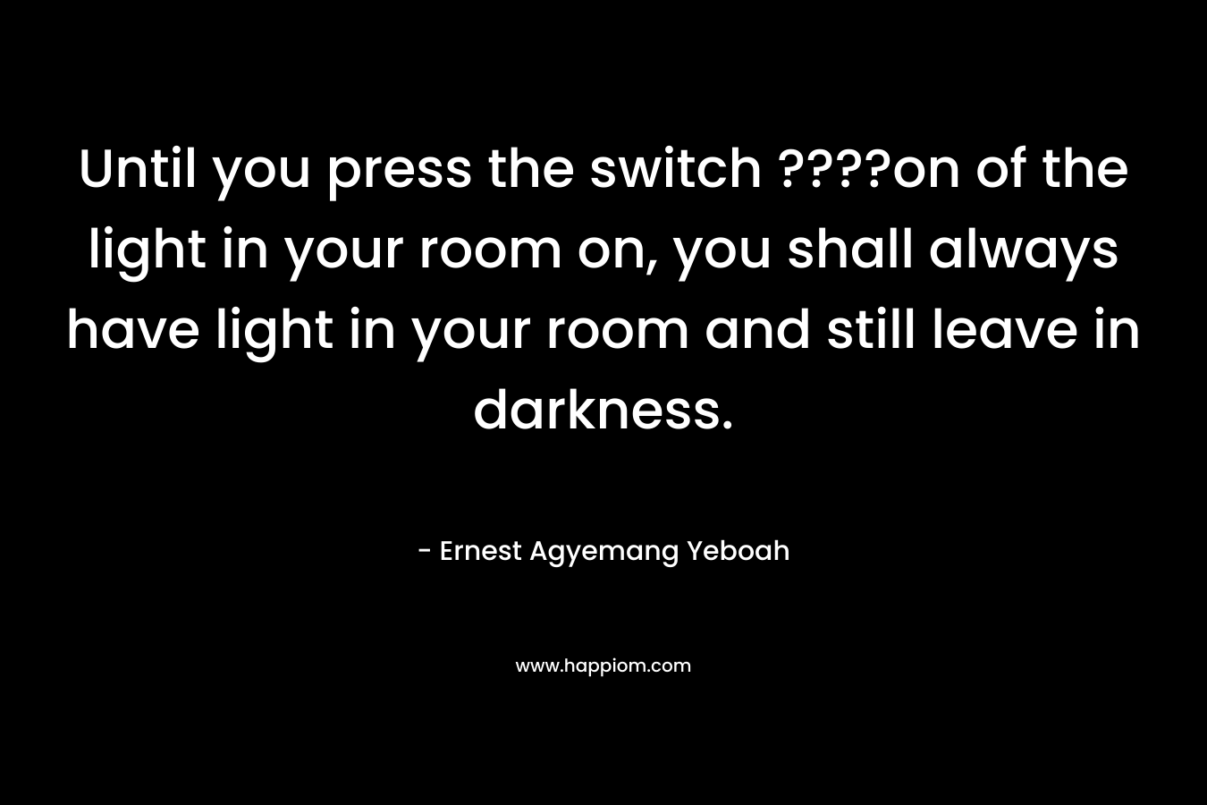Until you press the switch ????on of the light in your room on, you shall always have light in your room and still leave in darkness.