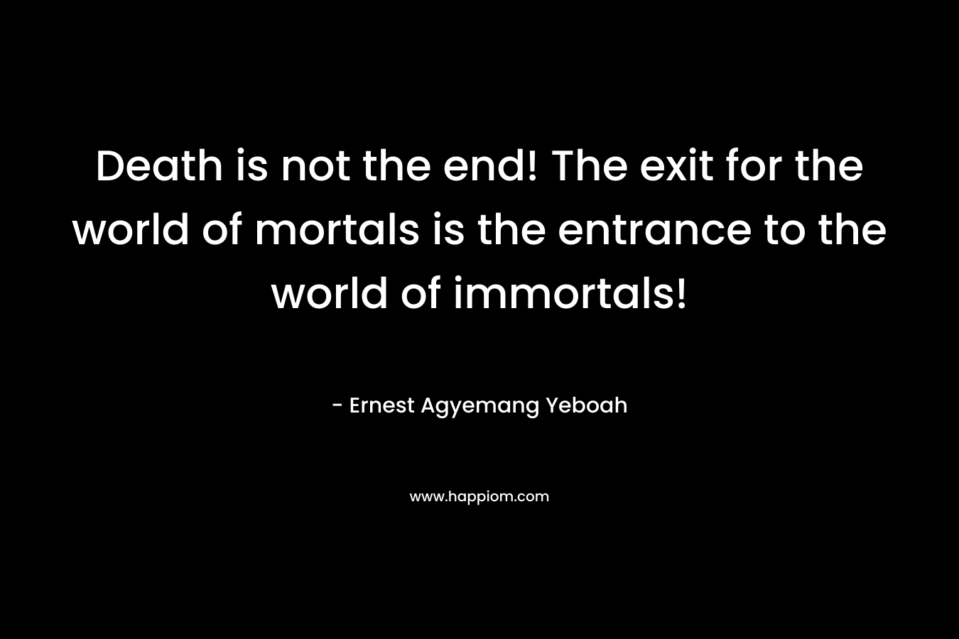 Death is not the end! The exit for the world of mortals is the entrance to the world of immortals! – Ernest Agyemang Yeboah